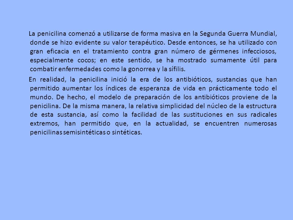 La penicilina comenzó a utilizarse de forma masiva en la Segunda Guerra Mundial, donde se hizo evidente su valor terapéutico. Desde entonces, se ha utilizado con gran eficacia en el tratamiento contra gran número de gérmenes infecciosos, especialmente cocos; en este sentido, se ha mostrado sumamente útil para combatir enfermedades como la gonorrea y la sífilis.