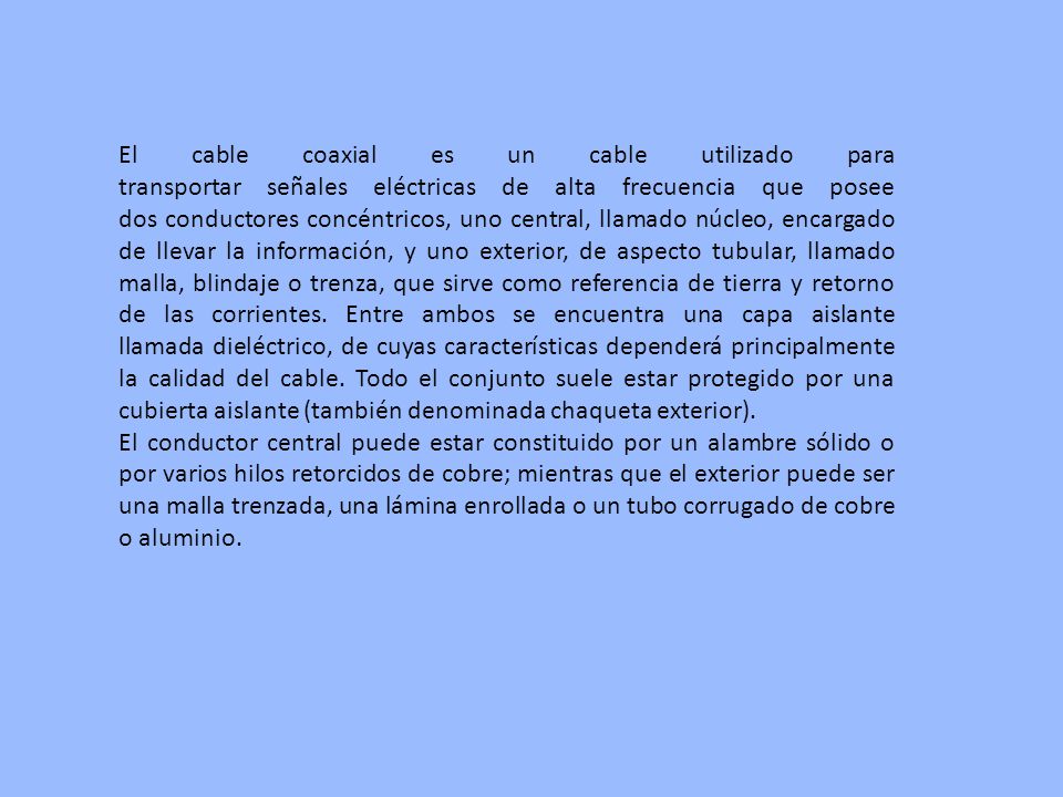 El cable coaxial es un cable utilizado para transportar señales eléctricas de alta frecuencia que posee dos conductores concéntricos, uno central, llamado núcleo, encargado de llevar la información, y uno exterior, de aspecto tubular, llamado malla, blindaje o trenza, que sirve como referencia de tierra y retorno de las corrientes. Entre ambos se encuentra una capa aislante llamada dieléctrico, de cuyas características dependerá principalmente la calidad del cable. Todo el conjunto suele estar protegido por una cubierta aislante (también denominada chaqueta exterior).