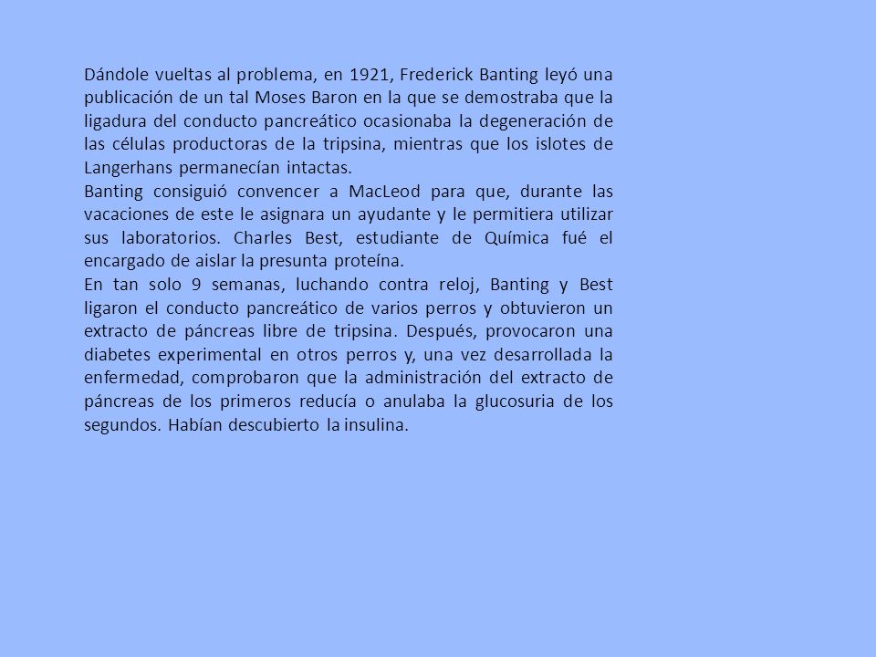 Dándole vueltas al problema, en 1921, Frederick Banting leyó una publicación de un tal Moses Baron en la que se demostraba que la ligadura del conducto pancreático ocasionaba la degeneración de las células productoras de la tripsina, mientras que los islotes de Langerhans permanecían intactas.