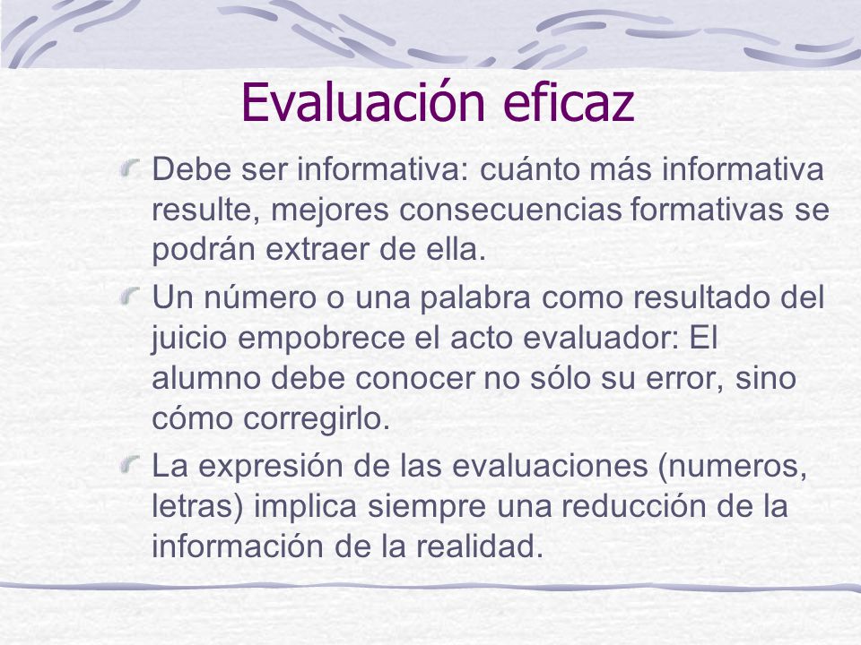 Evaluación eficaz Debe ser informativa: cuánto más informativa resulte, mejores consecuencias formativas se podrán extraer de ella.