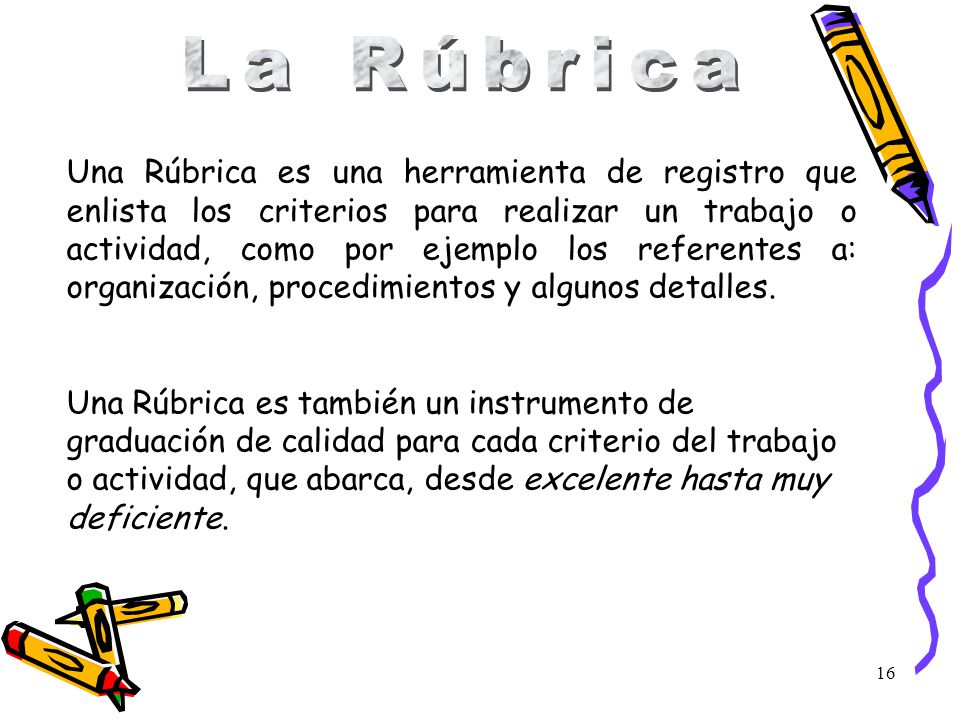 Una Rúbrica es una herramienta de registro que enlista los criterios para realizar un trabajo o actividad, como por ejemplo los referentes a: organización, procedimientos y algunos detalles.