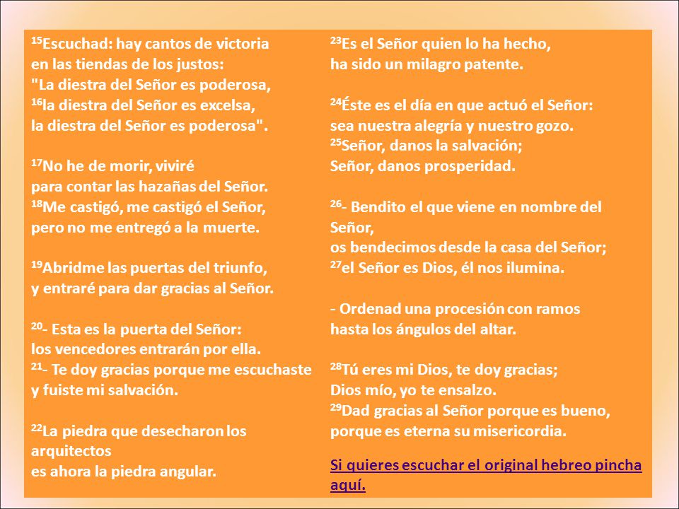 15Escuchad: hay cantos de victoria en las tiendas de los justos: La diestra del Señor es poderosa, 16la diestra del Señor es excelsa, la diestra del Señor es poderosa . 17No he de morir, viviré para contar las hazañas del Señor. 18Me castigó, me castigó el Señor, pero no me entregó a la muerte. 19Abridme las puertas del triunfo, y entraré para dar gracias al Señor. 20- Esta es la puerta del Señor: los vencedores entrarán por ella. 21- Te doy gracias porque me escuchaste y fuiste mi salvación.