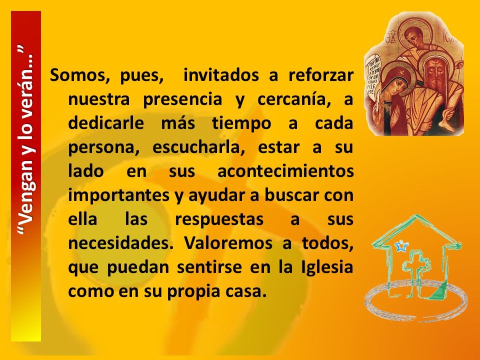 Somos, pues, invitados a reforzar nuestra presencia y cercanía, a dedicarle más tiempo a cada persona, escucharla, estar a su lado en sus acontecimientos importantes y ayudar a buscar con ella las respuestas a sus necesidades. Valoremos a todos, que puedan sentirse en la Iglesia como en su propia casa.