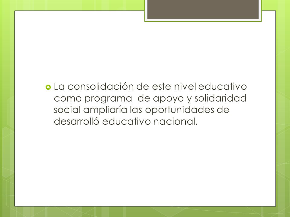 La consolidación de este nivel educativo como programa de apoyo y solidaridad social ampliaría las oportunidades de desarrolló educativo nacional.