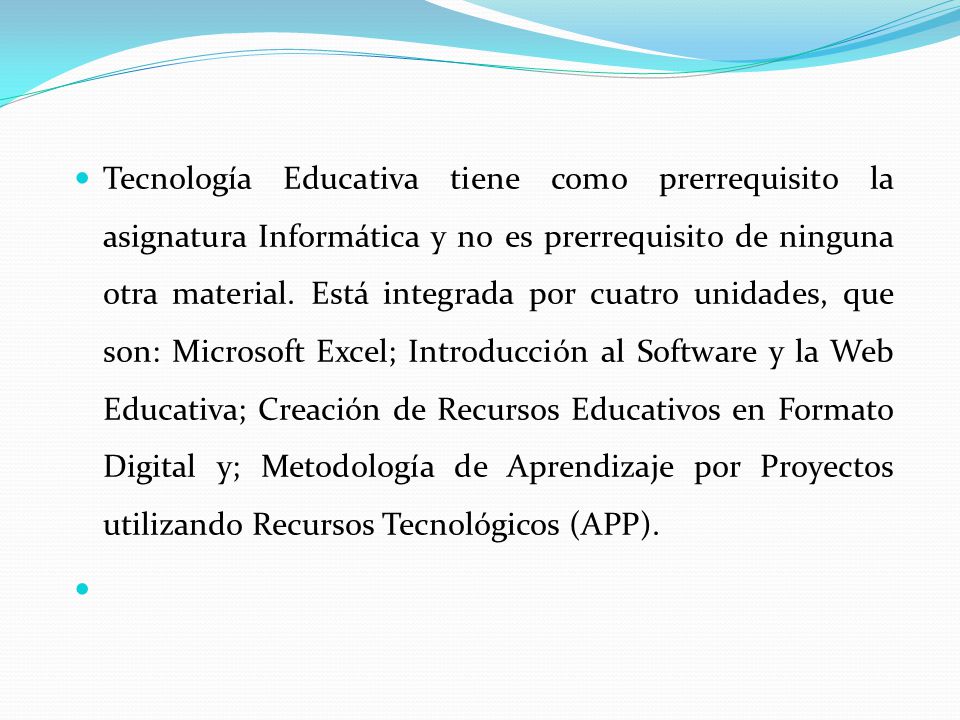 Tecnología Educativa tiene como prerrequisito la asignatura Informática y no es prerrequisito de ninguna otra material. Está integrada por cuatro unidades, que son: Microsoft Excel; Introducción al Software y la Web Educativa; Creación de Recursos Educativos en Formato Digital y; Metodología de Aprendizaje por Proyectos utilizando Recursos Tecnológicos (APP).