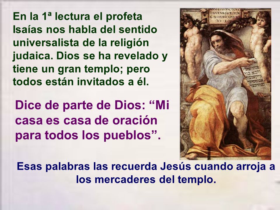 En la 1ª lectura el profeta Isaías nos habla del sentido universalista de la religión judaica. Dios se ha revelado y tiene un gran templo; pero todos están invitados a él.
