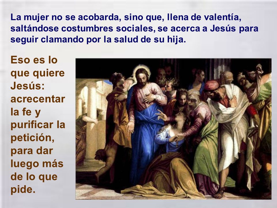 La mujer no se acobarda, sino que, llena de valentía, saltándose costumbres sociales, se acerca a Jesús para seguir clamando por la salud de su hija.