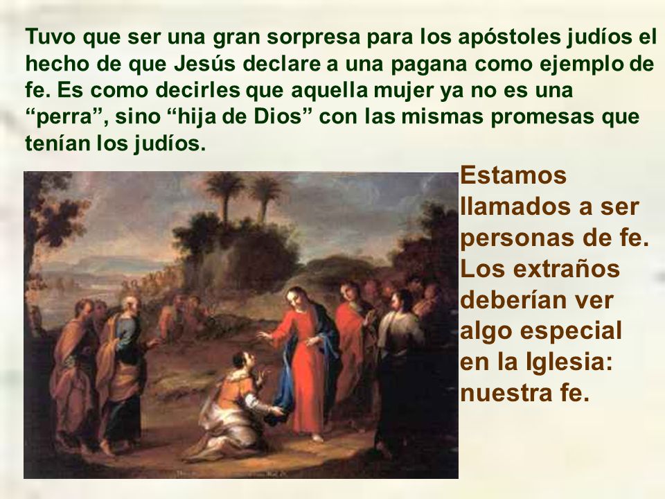 Tuvo que ser una gran sorpresa para los apóstoles judíos el hecho de que Jesús declare a una pagana como ejemplo de fe. Es como decirles que aquella mujer ya no es una perra , sino hija de Dios con las mismas promesas que tenían los judíos.