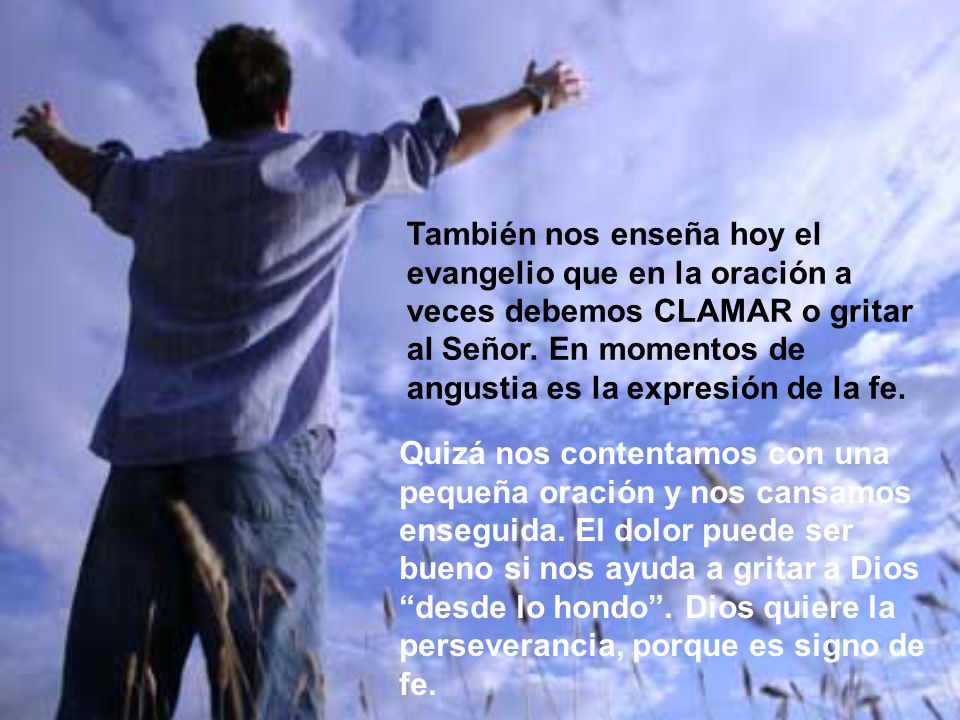 También nos enseña hoy el evangelio que en la oración a veces debemos CLAMAR o gritar al Señor. En momentos de angustia es la expresión de la fe.