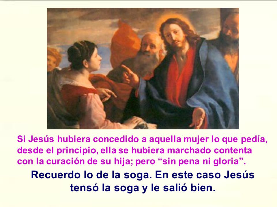 Si Jesús hubiera concedido a aquella mujer lo que pedía, desde el principio, ella se hubiera marchado contenta con la curación de su hija; pero sin pena ni gloria .