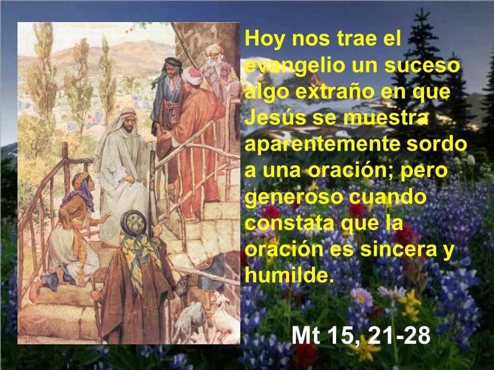 Hoy nos trae el evangelio un suceso algo extraño en que Jesús se muestra aparentemente sordo a una oración; pero generoso cuando constata que la oración es sincera y humilde.