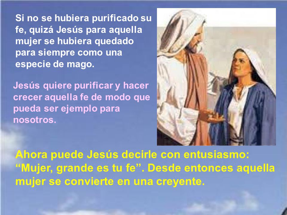 Si no se hubiera purificado su fe, quizá Jesús para aquella mujer se hubiera quedado para siempre como una especie de mago.