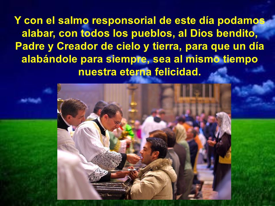 Y con el salmo responsorial de este día podamos alabar, con todos los pueblos, al Dios bendito, Padre y Creador de cielo y tierra, para que un día alabándole para siempre, sea al mismo tiempo nuestra eterna felicidad.