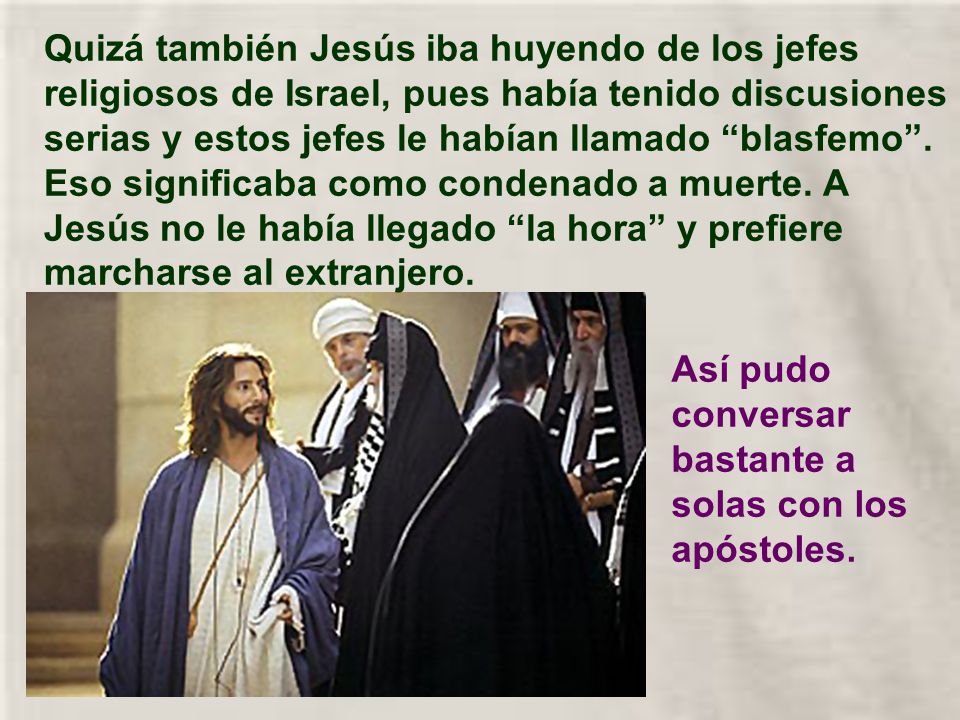Quizá también Jesús iba huyendo de los jefes religiosos de Israel, pues había tenido discusiones serias y estos jefes le habían llamado blasfemo . Eso significaba como condenado a muerte. A Jesús no le había llegado la hora y prefiere marcharse al extranjero.