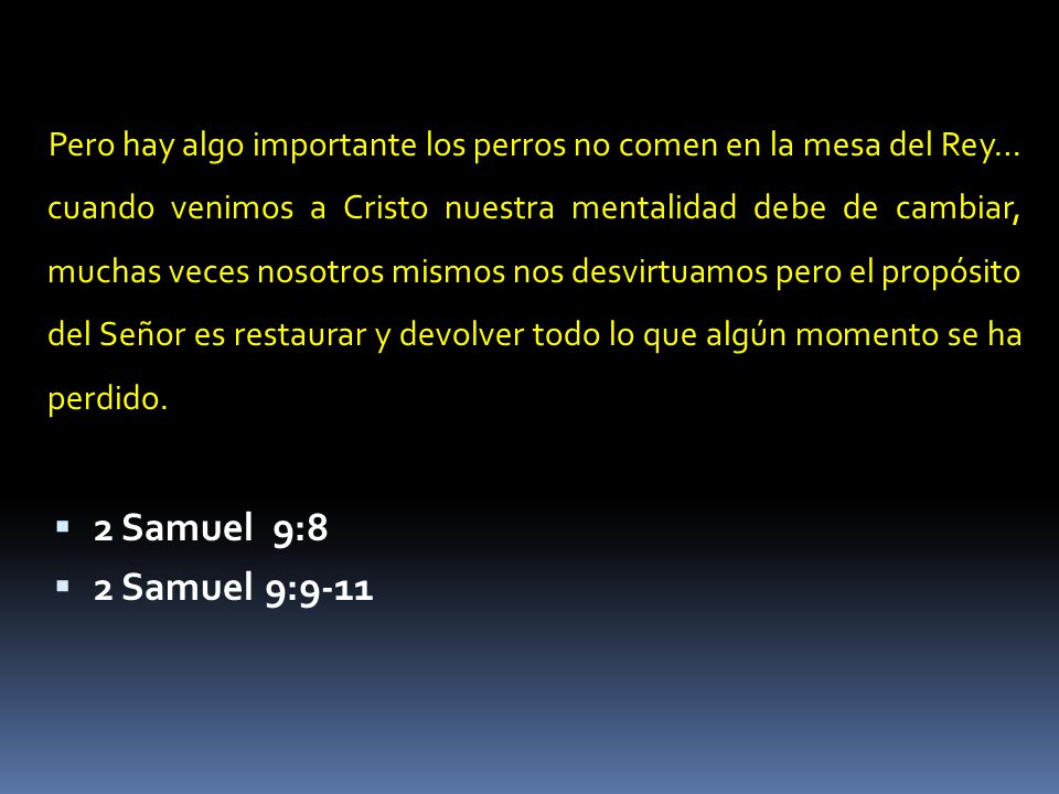 Pero hay algo importante los perros no comen en la mesa del Rey… cuando venimos a Cristo nuestra mentalidad debe de cambiar, muchas veces nosotros mismos nos desvirtuamos pero el propósito del Señor es restaurar y devolver todo lo que algún momento se ha perdido.