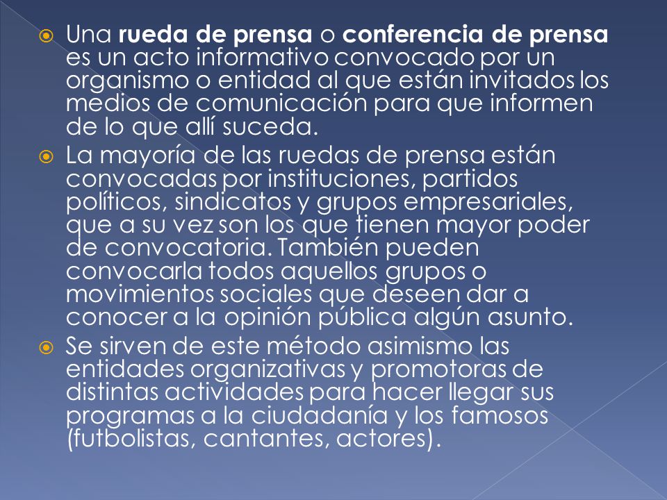 Una rueda de prensa o conferencia de prensa es un acto informativo convocado por un organismo o entidad al que están invitados los medios de comunicación para que informen de lo que allí suceda.