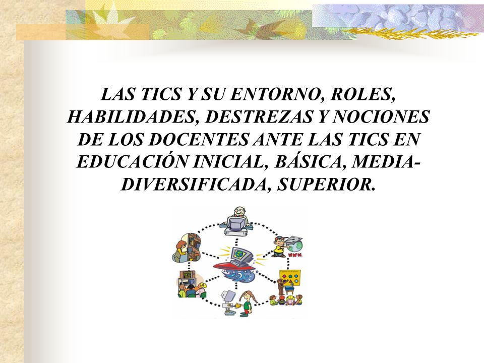 LAS TICS Y SU ENTORNO, ROLES, HABILIDADES, DESTREZAS Y NOCIONES DE LOS DOCENTES ANTE LAS TICS EN EDUCACIÓN INICIAL, BÁSICA, MEDIA-DIVERSIFICADA, SUPERIOR.