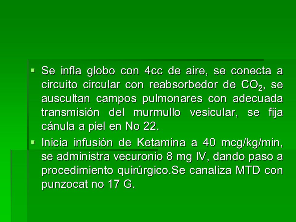 Se infla globo con 4cc de aire, se conecta a circuito circular con reabsorbedor de CO2, se auscultan campos pulmonares con adecuada transmisión del murmullo vesicular, se fija cánula a piel en No 22.