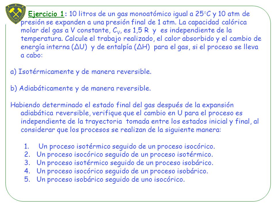 Ejercicio 1: 10 litros de un gas monoatómico igual a 25°C y 10 atm de presión se expanden a una presión final de 1 atm. La capacidad calórica molar del gas a V constante, CV, es 1,5 R y es independiente de la temperatura. Calcule el trabajo realizado, el calor absorbido y el cambio de energía interna (∆U) y de entalpía (∆H) para el gas, si el proceso se lleva a cabo: