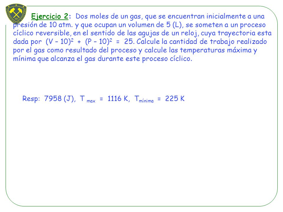 Ejercicio 2: Dos moles de un gas, que se encuentran inicialmente a una presión de 10 atm. y que ocupan un volumen de 5 (L), se someten a un proceso cíclico reversible, en el sentido de las agujas de un reloj, cuya trayectoria esta dada por (V – 10)2 + (P – 10)2 = 25. Calcule la cantidad de trabajo realizado por el gas como resultado del proceso y calcule las temperaturas máxima y mínima que alcanza el gas durante este proceso cíclico.