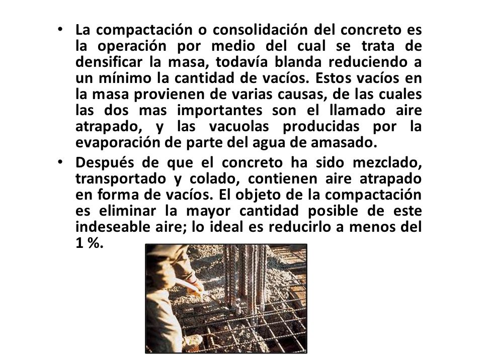 La compactación o consolidación del concreto es la operación por medio del cual se trata de densificar la masa, todavía blanda reduciendo a un mínimo la cantidad de vacíos. Estos vacíos en la masa provienen de varias causas, de las cuales las dos mas importantes son el llamado aire atrapado, y las vacuolas producidas por la evaporación de parte del agua de amasado.