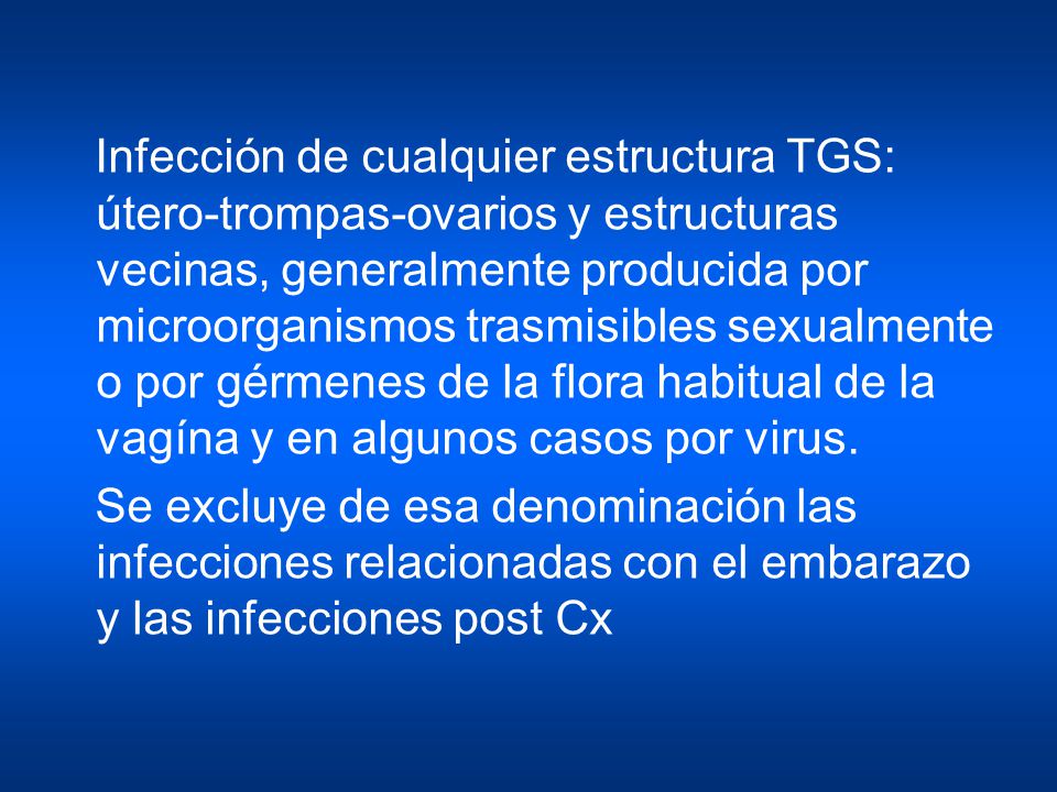 Infección de cualquier estructura TGS: útero-trompas-ovarios y estructuras vecinas, generalmente producida por microorganismos trasmisibles sexualmente o por gérmenes de la flora habitual de la vagína y en algunos casos por virus.