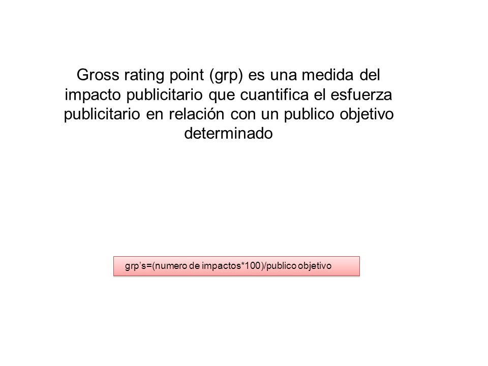 Gross rating point (grp) es una medida del impacto publicitario que cuantifica el esfuerza publicitario en relación con un publico objetivo determinado grp’s=(numero de impactos*100)/publico objetivo
