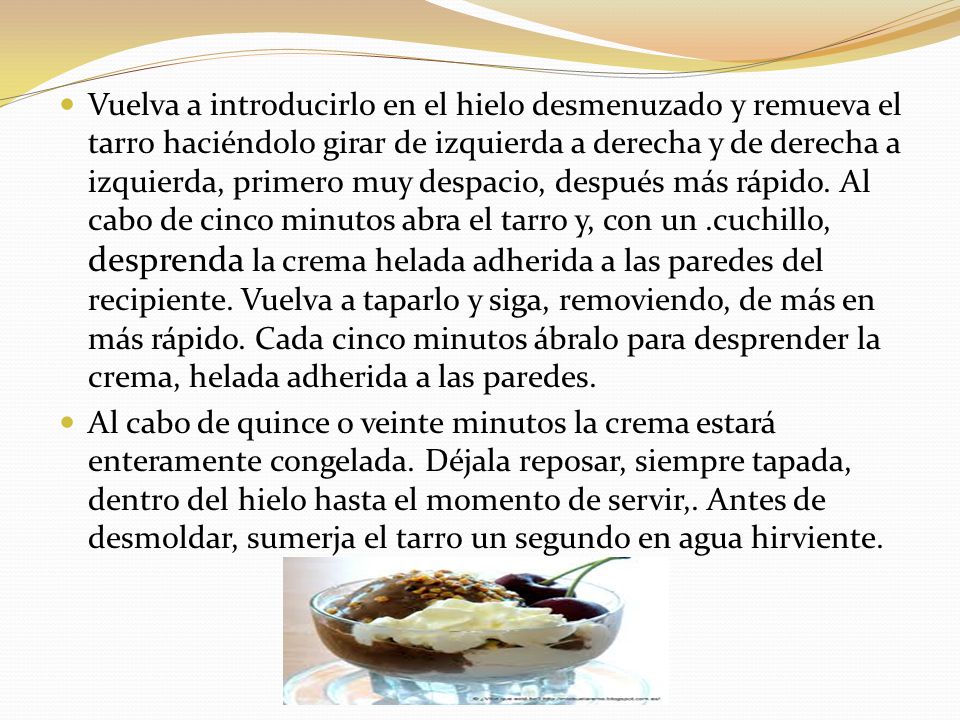 Vuelva a introducirlo en el hielo desmenuzado y remueva el tarro haciéndolo girar de izquierda a derecha y de derecha a izquierda, primero muy despacio, después más rápido. Al cabo de cinco minutos abra el tarro y, con un .cuchillo, desprenda la crema helada adherida a las paredes del recipiente. Vuelva a taparlo y siga, removiendo, de más en más rápido. Cada cinco minutos ábralo para desprender la crema, helada adherida a las paredes.