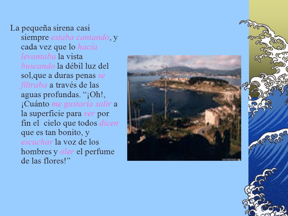 La pequeña sirena casi siempre estaba cantando, y cada vez que lo hacía levantaba la vista buscando la débil luz del sol,que a duras penas se filtraba a través de las aguas profundas.