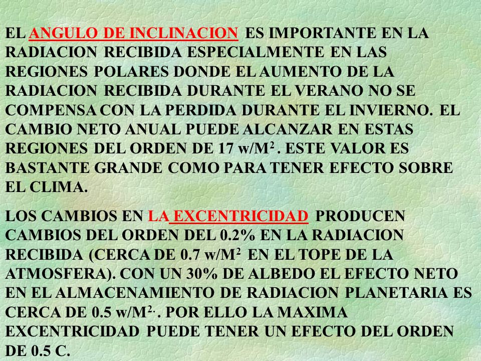 EL ANGULO DE INCLINACION ES IMPORTANTE EN LA RADIACION RECIBIDA ESPECIALMENTE EN LAS REGIONES POLARES DONDE EL AUMENTO DE LA RADIACION RECIBIDA DURANTE EL VERANO NO SE COMPENSA CON LA PERDIDA DURANTE EL INVIERNO. EL CAMBIO NETO ANUAL PUEDE ALCANZAR EN ESTAS REGIONES DEL ORDEN DE 17 w/M2 . ESTE VALOR ES BASTANTE GRANDE COMO PARA TENER EFECTO SOBRE EL CLIMA.