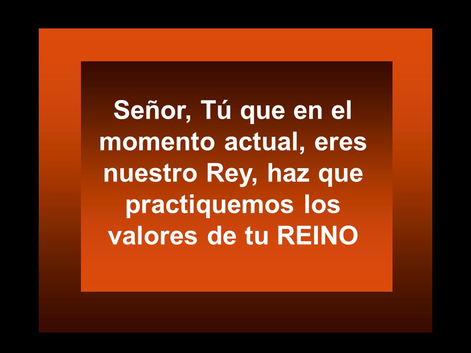 Señor, Tú que en el momento actual, eres nuestro Rey, haz que practiquemos los valores de tu REINO