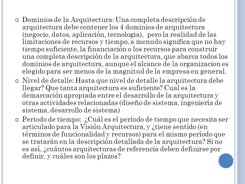 Dominios de la Arquitectura: Una completa descripción de arquitectura debe contener los 4 dominios de arquitectura (negocio, datos, aplicación, tecnologia), pero la realidad de las limitaciones de recursos y tiempo, a menudo significa que no hay tiempo suficiente, la financiación o los recursos para construir una completa descripción de la arquitectura, que abarca todos los dominios de arquitectura, aunque el alcance de la organizacion es elegido para ser menos de la magnitud de la empresa en general.