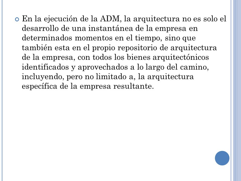 En la ejecución de la ADM, la arquitectura no es solo el desarrollo de una instantánea de la empresa en determinados momentos en el tiempo, sino que también esta en el propio repositorio de arquitectura de la empresa, con todos los bienes arquitectónicos identificados y aprovechados a lo largo del camino, incluyendo, pero no limitado a, la arquitectura específica de la empresa resultante.