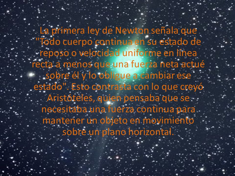 La primera ley de Newton señala que Todo cuerpo continua en su estado de reposo o velocidad uniforme en línea recta a menos que una fuerza neta actué sobre él y lo obligue a cambiar ese estado .