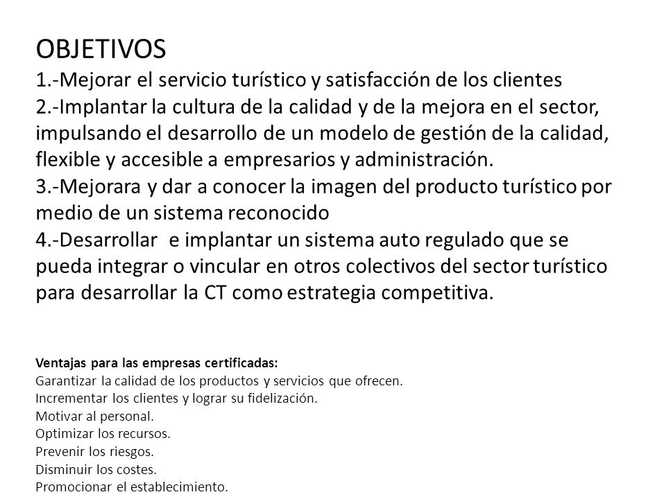 OBJETIVOS 1.-Mejorar el servicio turístico y satisfacción de los clientes 2.-Implantar la cultura de la calidad y de la mejora en el sector, impulsando el desarrollo de un modelo de gestión de la calidad, flexible y accesible a empresarios y administración. 3.-Mejorara y dar a conocer la imagen del producto turístico por medio de un sistema reconocido 4.-Desarrollar e implantar un sistema auto regulado que se pueda integrar o vincular en otros colectivos del sector turístico para desarrollar la CT como estrategia competitiva.