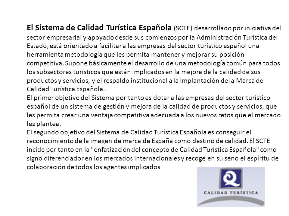 El Sistema de Calidad Turística Española (SCTE) desarrollado por iniciativa del sector empresarial y apoyado desde sus comienzos por la Administración Turística del Estado, está orientado a facilitar a las empresas del sector turístico español una herramienta metodología que les permita mantener y mejorar su posición competitiva.