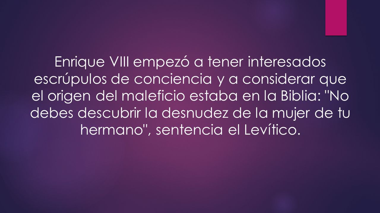 Enrique VIII empezó a tener interesados escrúpulos de conciencia y a considerar que el origen del maleficio estaba en la Biblia: No debes descubrir la desnudez de la mujer de tu hermano , sentencia el Levítico.