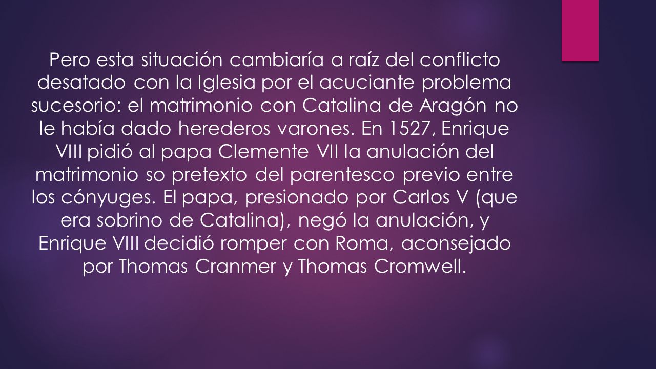 Pero esta situación cambiaría a raíz del conflicto desatado con la Iglesia por el acuciante problema sucesorio: el matrimonio con Catalina de Aragón no le había dado herederos varones.