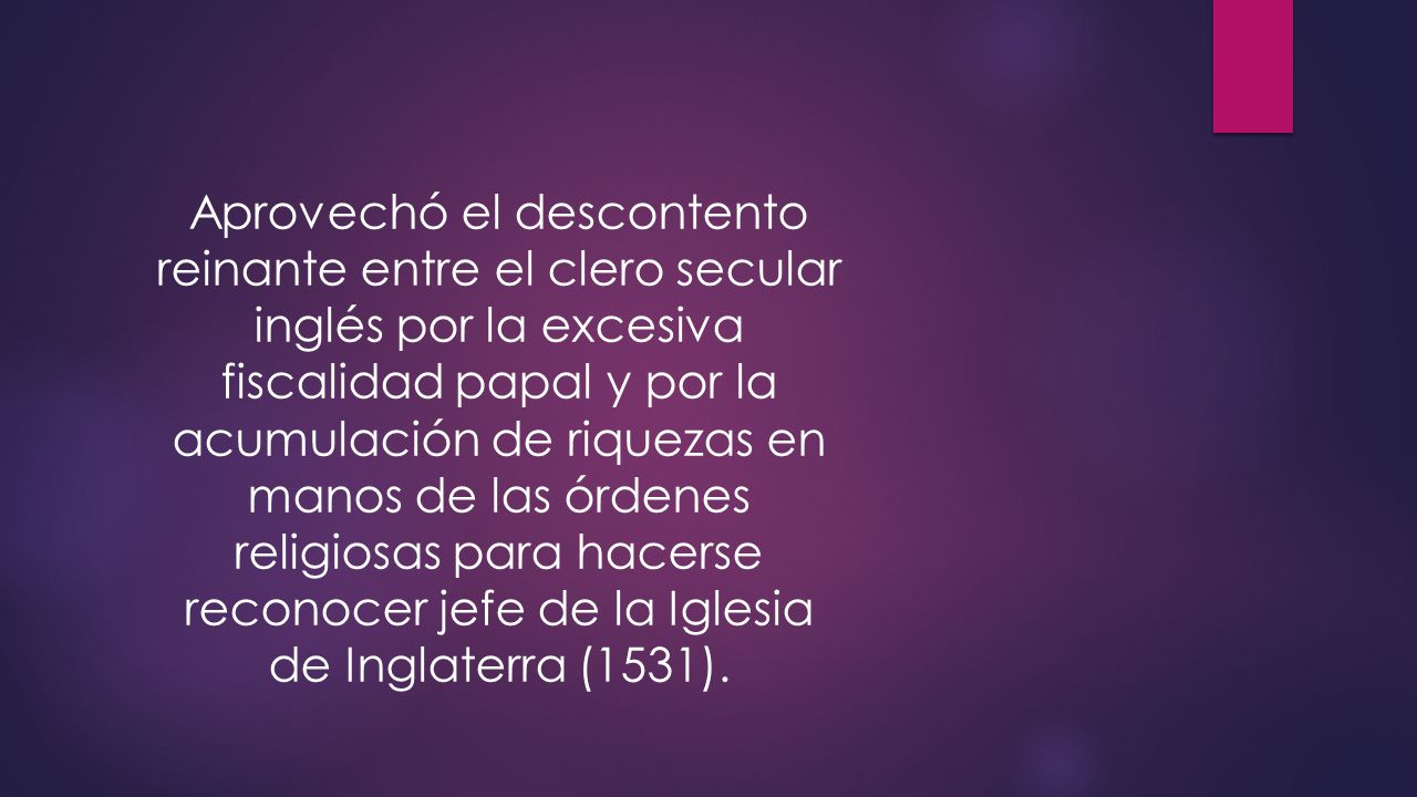 Aprovechó el descontento reinante entre el clero secular inglés por la excesiva fiscalidad papal y por la acumulación de riquezas en manos de las órdenes religiosas para hacerse reconocer jefe de la Iglesia de Inglaterra (1531).