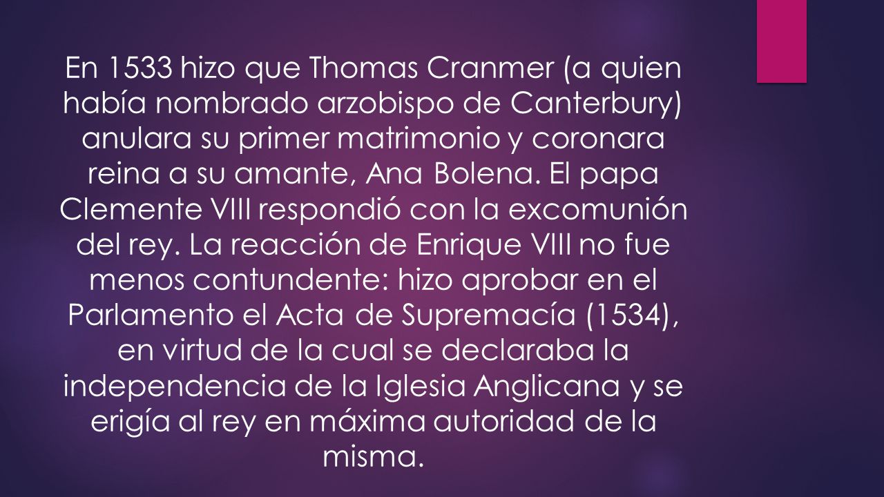 En 1533 hizo que Thomas Cranmer (a quien había nombrado arzobispo de Canterbury) anulara su primer matrimonio y coronara reina a su amante, Ana Bolena.