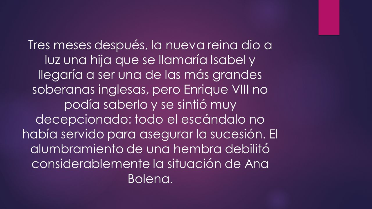 Tres meses después, la nueva reina dio a luz una hija que se llamaría Isabel y llegaría a ser una de las más grandes soberanas inglesas, pero Enrique VIII no podía saberlo y se sintió muy decepcionado: todo el escándalo no había servido para asegurar la sucesión.