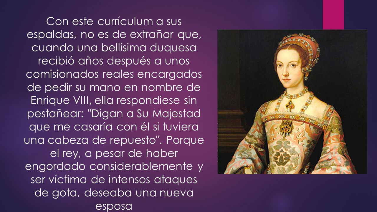 Con este currículum a sus espaldas, no es de extrañar que, cuando una bellísima duquesa recibió años después a unos comisionados reales encargados de pedir su mano en nombre de Enrique VIII, ella respondiese sin pestañear: Digan a Su Majestad que me casaría con él si tuviera una cabeza de repuesto .