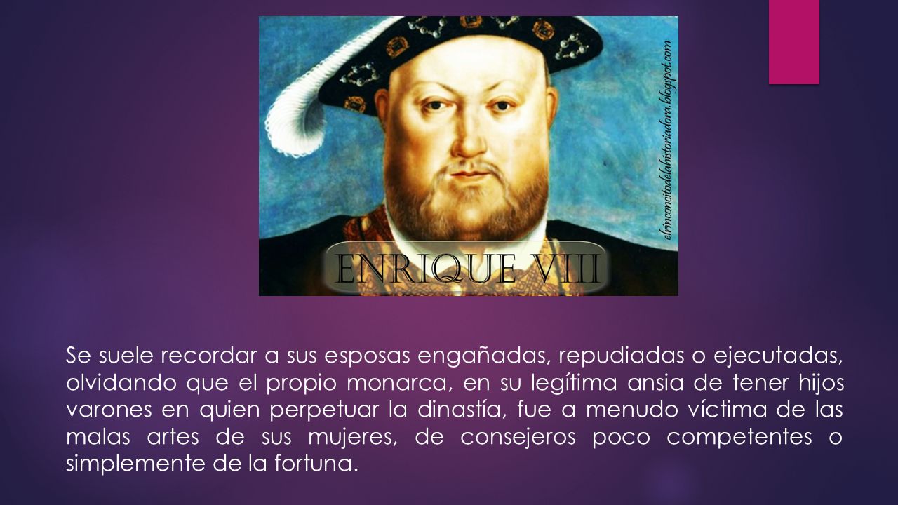 Se suele recordar a sus esposas engañadas, repudiadas o ejecutadas, olvidando que el propio monarca, en su legítima ansia de tener hijos varones en quien perpetuar la dinastía, fue a menudo víctima de las malas artes de sus mujeres, de consejeros poco competentes o simplemente de la fortuna.