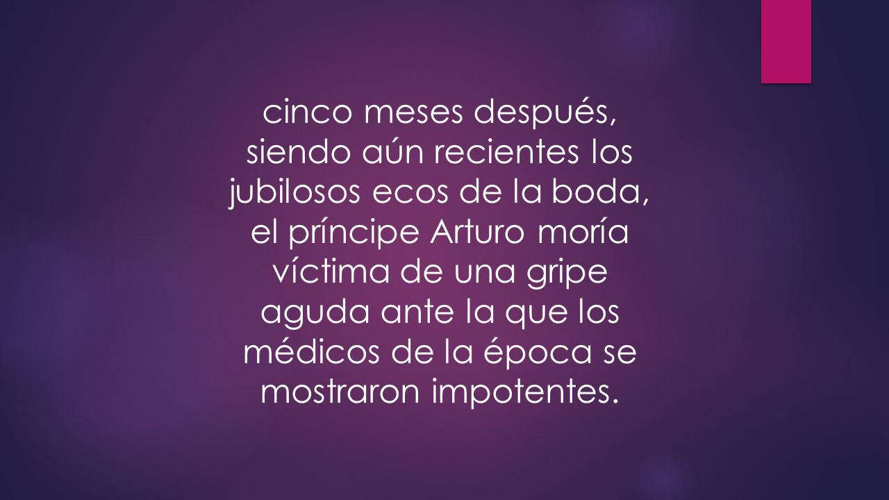 cinco meses después, siendo aún recientes los jubilosos ecos de la boda, el príncipe Arturo moría víctima de una gripe aguda ante la que los médicos de la época se mostraron impotentes.