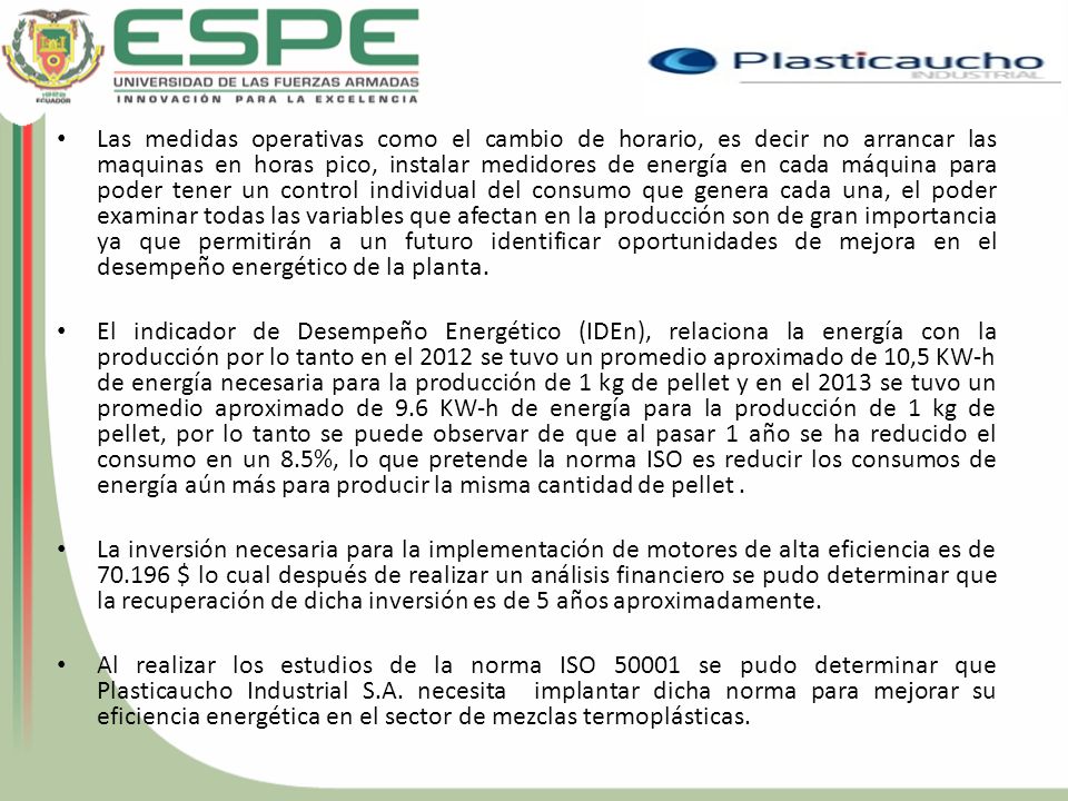 Las medidas operativas como el cambio de horario, es decir no arrancar las maquinas en horas pico, instalar medidores de energía en cada máquina para poder tener un control individual del consumo que genera cada una, el poder examinar todas las variables que afectan en la producción son de gran importancia ya que permitirán a un futuro identificar oportunidades de mejora en el desempeño energético de la planta.