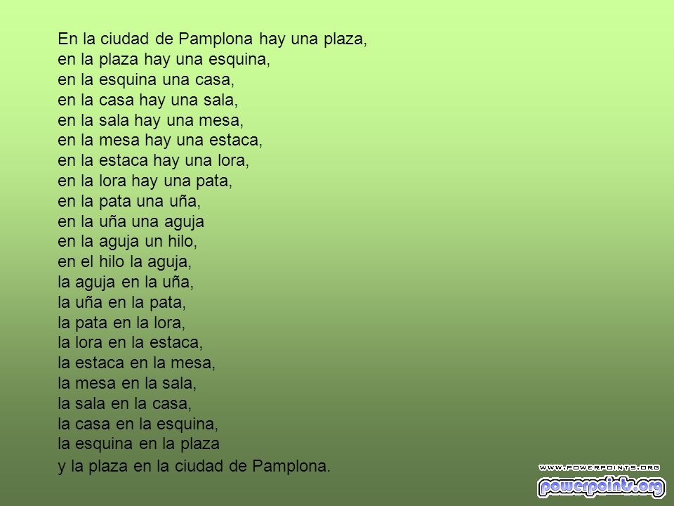 En la ciudad de Pamplona hay una plaza, en la plaza hay una esquina, en la esquina una casa, en la casa hay una sala, en la sala hay una mesa, en la mesa hay una estaca, en la estaca hay una lora, en la lora hay una pata, en la pata una uña, en la uña una aguja en la aguja un hilo, en el hilo la aguja, la aguja en la uña, la uña en la pata, la pata en la lora, la lora en la estaca, la estaca en la mesa, la mesa en la sala, la sala en la casa, la casa en la esquina, la esquina en la plaza y la plaza en la ciudad de Pamplona.