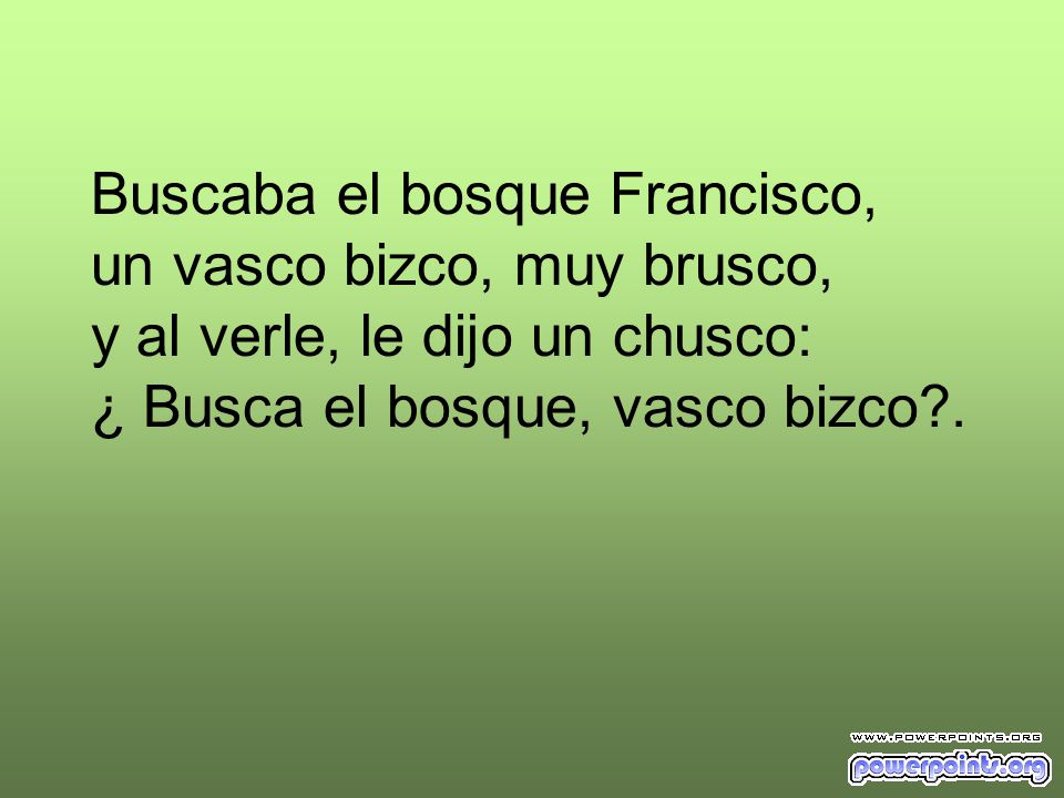 Buscaba el bosque Francisco, un vasco bizco, muy brusco, y al verle, le dijo un chusco: ¿ Busca el bosque, vasco bizco .