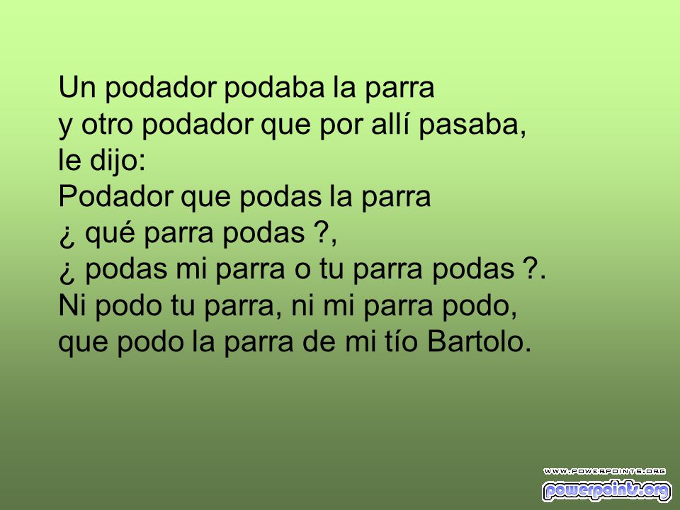Un podador podaba la parra y otro podador que por allí pasaba, le dijo: Podador que podas la parra ¿ qué parra podas , ¿ podas mi parra o tu parra podas .