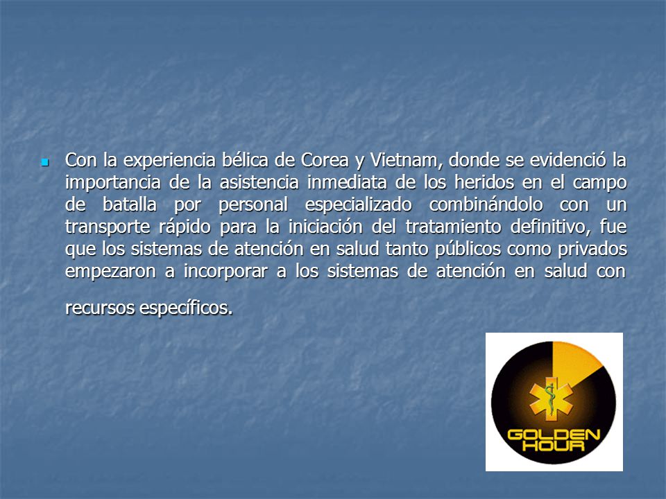Con la experiencia bélica de Corea y Vietnam, donde se evidenció la importancia de la asistencia inmediata de los heridos en el campo de batalla por personal especializado combinándolo con un transporte rápido para la iniciación del tratamiento definitivo, fue que los sistemas de atención en salud tanto públicos como privados empezaron a incorporar a los sistemas de atención en salud con recursos específicos.