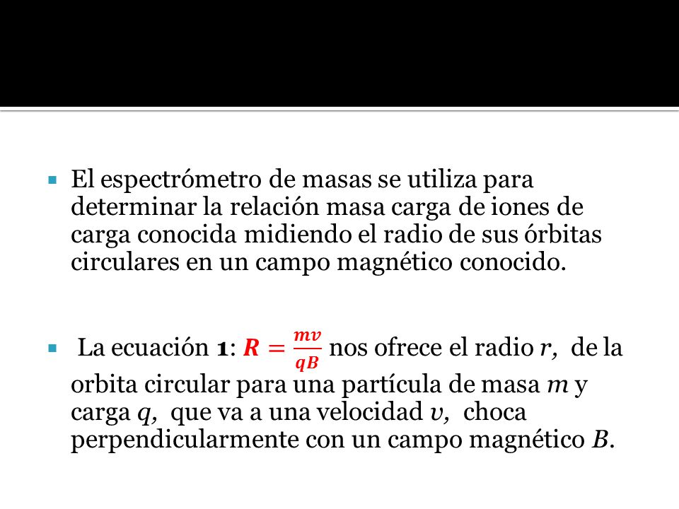 El espectrómetro de masas se utiliza para determinar la relación masa carga de iones de carga conocida midiendo el radio de sus órbitas circulares en un campo magnético conocido.